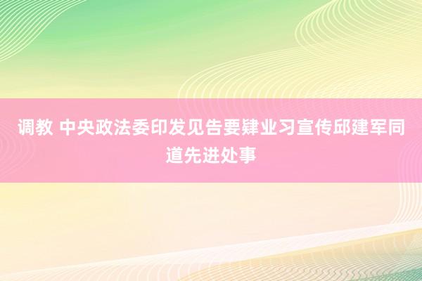 调教 中央政法委印发见告要肄业习宣传邱建军同道先进处事