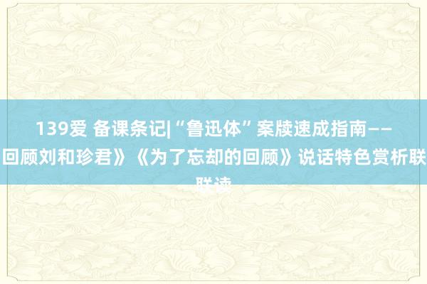 139爱 备课条记|“鲁迅体”案牍速成指南——《回顾刘和珍君》《为了忘却的回顾》说话特色赏析联读