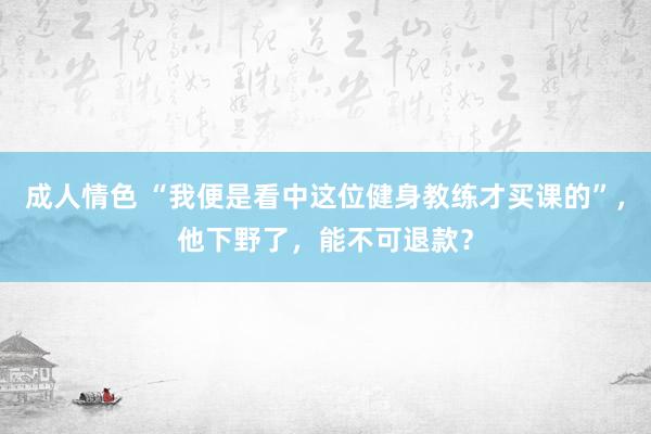 成人情色 “我便是看中这位健身教练才买课的”，他下野了，能不可退款？