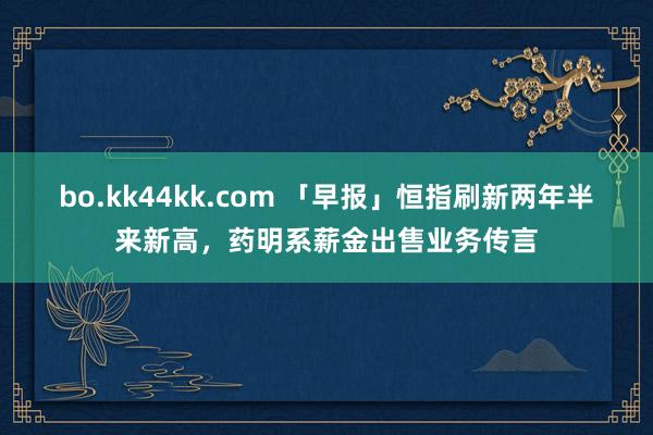 bo.kk44kk.com 「早报」恒指刷新两年半来新高，药明系薪金出售业务传言