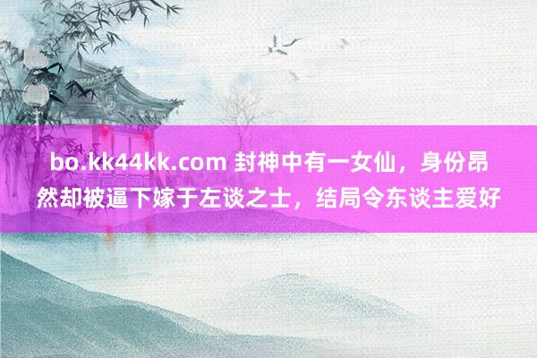 bo.kk44kk.com 封神中有一女仙，身份昂然却被逼下嫁于左谈之士，结局令东谈主爱好