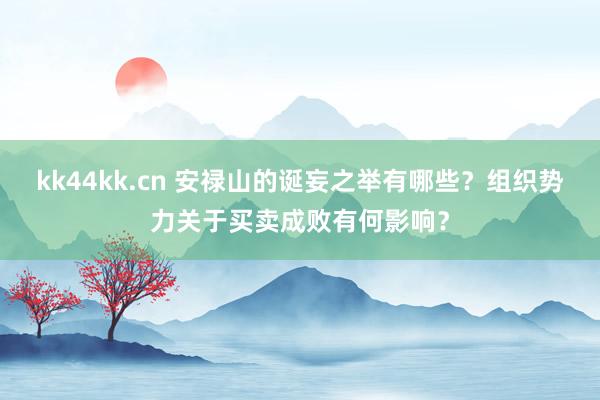 kk44kk.cn 安禄山的诞妄之举有哪些？组织势力关于买卖成败有何影响？