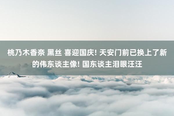 桃乃木香奈 黑丝 喜迎国庆! 天安门前已换上了新的伟东谈主像! 国东谈主泪眼汪汪