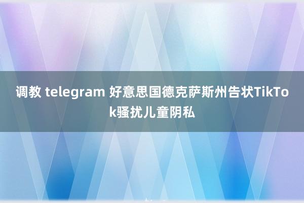 调教 telegram 好意思国德克萨斯州告状TikTok骚扰儿童阴私