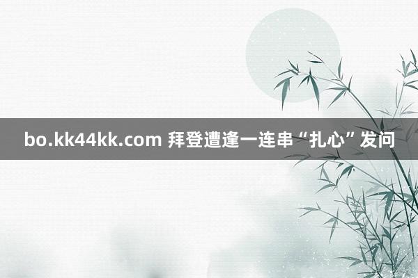 bo.kk44kk.com 拜登遭逢一连串“扎心”发问