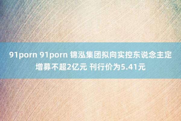 91porn 91porn 锦泓集团拟向实控东说念主定增募不超2亿元 刊行价为5.41元