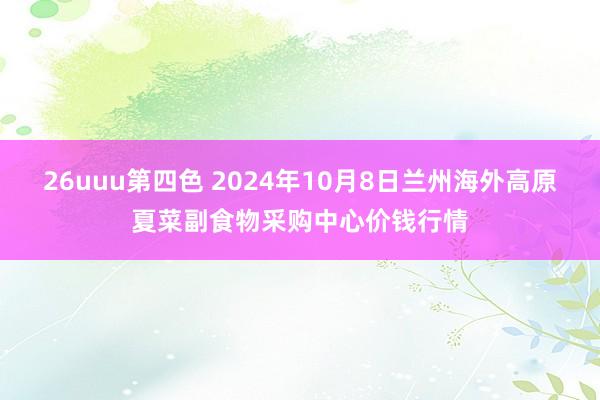 26uuu第四色 2024年10月8日兰州海外高原夏菜副食物采购中心价钱行情