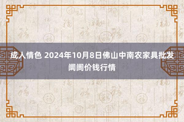 成人情色 2024年10月8日佛山中南农家具批发阛阓价钱行情