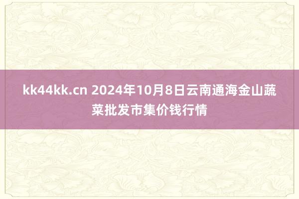 kk44kk.cn 2024年10月8日云南通海金山蔬菜批发市集价钱行情