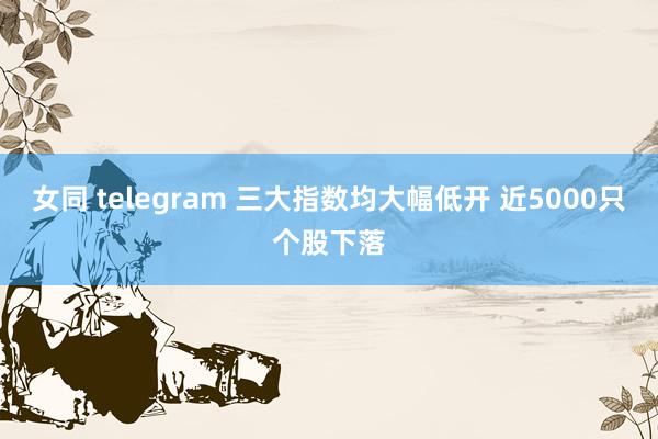 女同 telegram 三大指数均大幅低开 近5000只个股下落