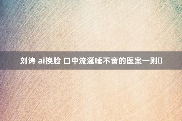 刘涛 ai换脸 口中流涎唾不啻的医案一则​