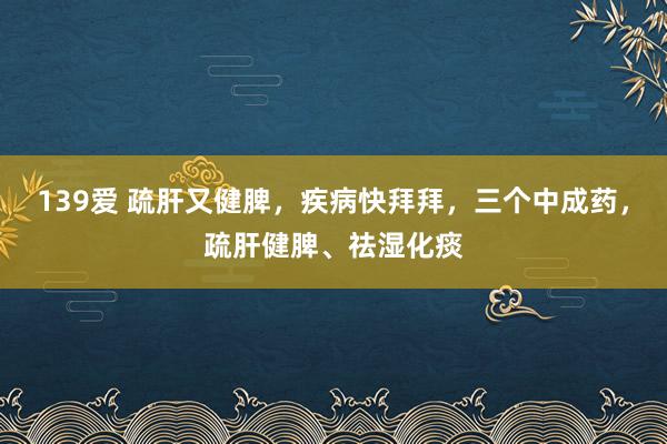 139爱 疏肝又健脾，疾病快拜拜，三个中成药，疏肝健脾、祛湿化痰