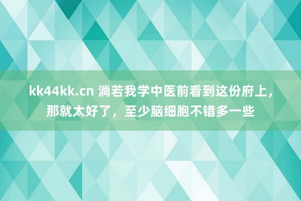 kk44kk.cn 淌若我学中医前看到这份府上，那就太好了，至少脑细胞不错多一些