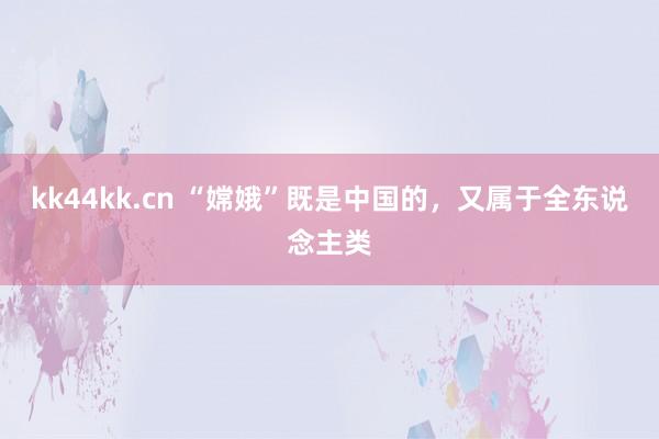 kk44kk.cn “嫦娥”既是中国的，又属于全东说念主类