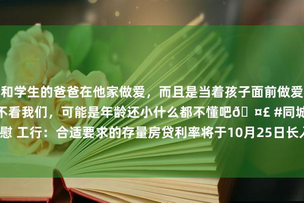 和学生的爸爸在他家做爱，而且是当着孩子面前做爱，太刺激了，孩子完全不看我们，可能是年龄还小什么都不懂吧🤣 #同城 #文爱 #自慰 工行：合适要求的存量房贷利率将于10月25日长入批量诊治为不低于LPR减30个基点