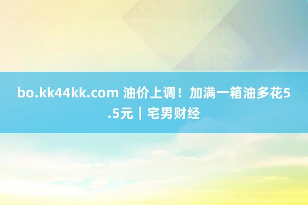 bo.kk44kk.com 油价上调！加满一箱油多花5.5元｜宅男财经