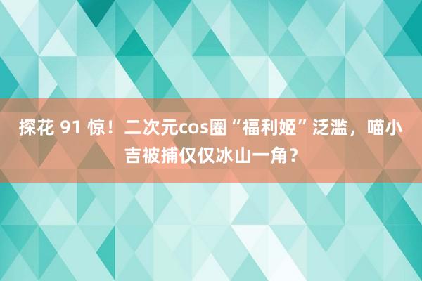 探花 91 惊！二次元cos圈“福利姬”泛滥，喵小吉被捕仅仅冰山一角？