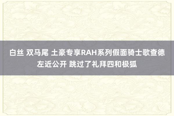 白丝 双马尾 土豪专享RAH系列假面骑士歌查德左近公开 跳过了礼拜四和极狐