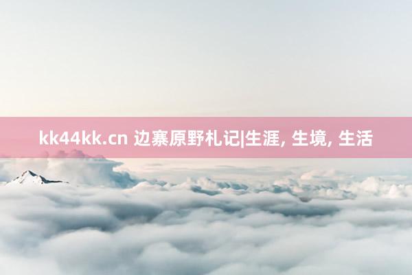 kk44kk.cn 边寨原野札记|生涯， 生境， 生活