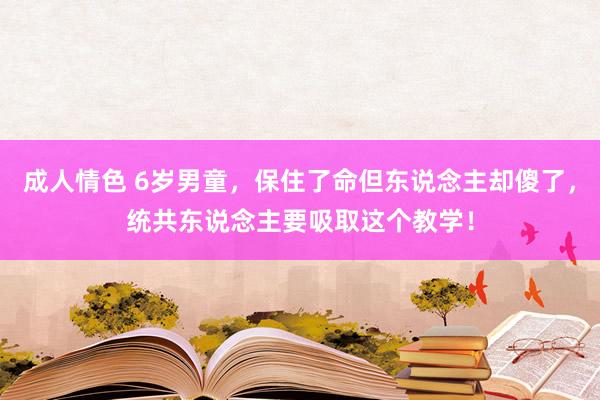 成人情色 6岁男童，保住了命但东说念主却傻了，统共东说念主要吸取这个教学！