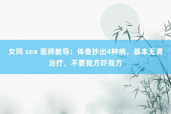 女同 sex 医师教导：体查抄出4种病，基本无谓治疗，不要我方吓我方