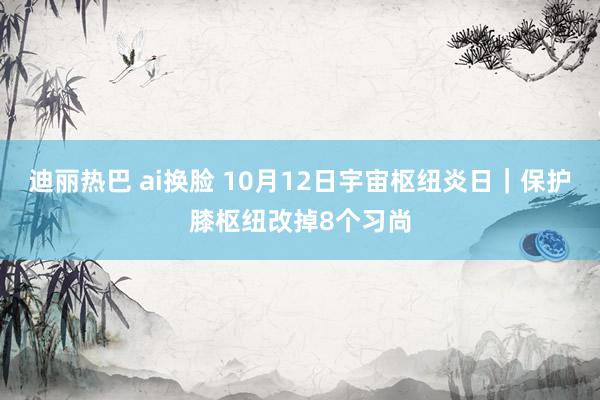 迪丽热巴 ai换脸 10月12日宇宙枢纽炎日｜保护膝枢纽改掉8个习尚