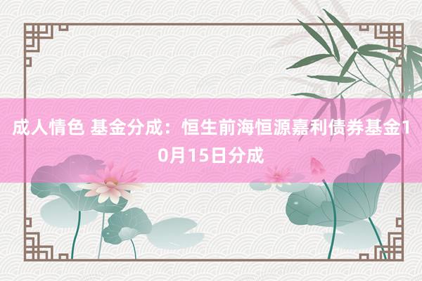 成人情色 基金分成：恒生前海恒源嘉利债券基金10月15日分成