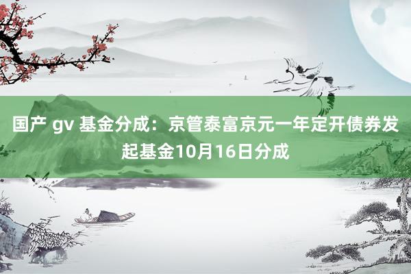 国产 gv 基金分成：京管泰富京元一年定开债券发起基金10月16日分成