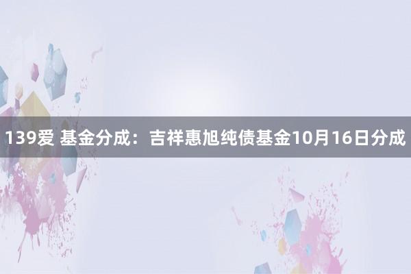 139爱 基金分成：吉祥惠旭纯债基金10月16日分成