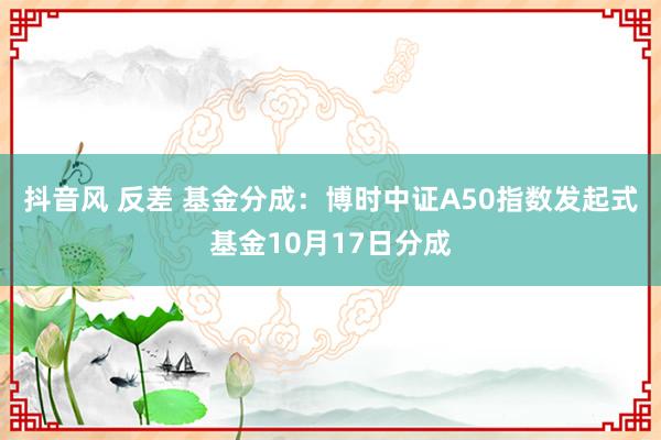 抖音风 反差 基金分成：博时中证A50指数发起式基金10月17日分成