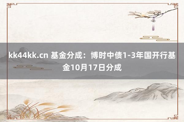 kk44kk.cn 基金分成：博时中债1-3年国开行基金10月17日分成