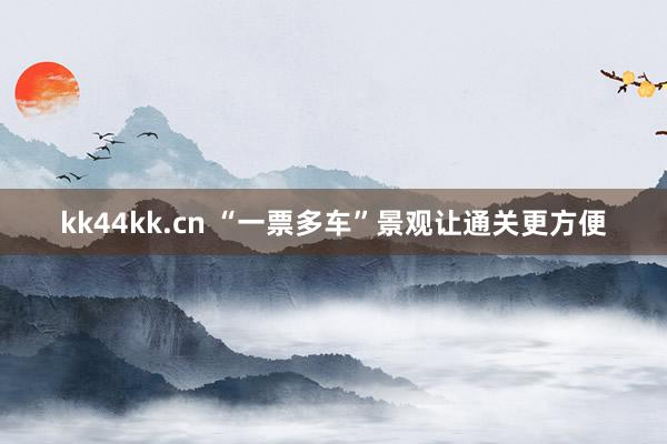 kk44kk.cn “一票多车”景观让通关更方便