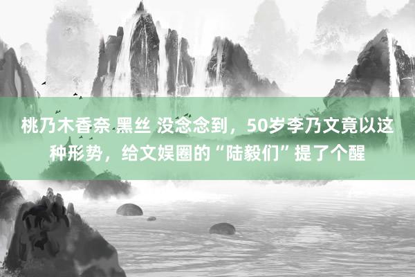 桃乃木香奈 黑丝 没念念到，50岁李乃文竟以这种形势，给文娱圈的“陆毅们”提了个醒