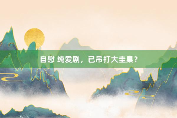 自慰 纯爱剧，已吊打大圭臬？