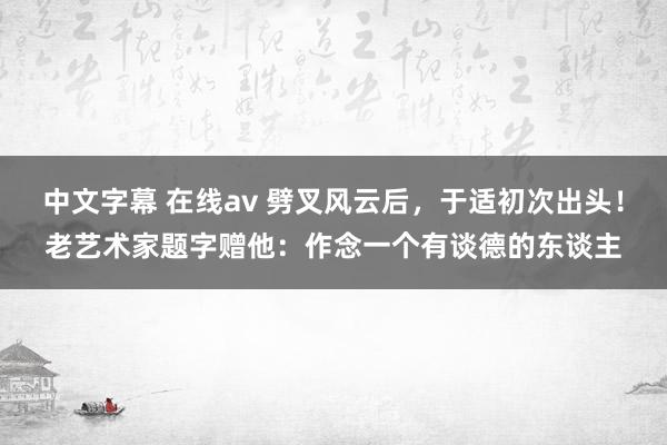 中文字幕 在线av 劈叉风云后，于适初次出头！老艺术家题字赠他：作念一个有谈德的东谈主