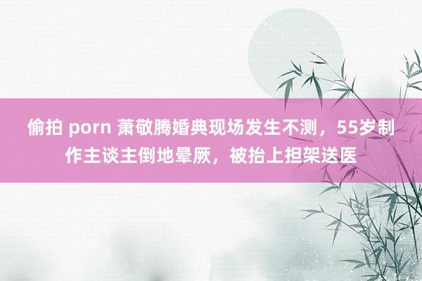 偷拍 porn 萧敬腾婚典现场发生不测，55岁制作主谈主倒地晕厥，被抬上担架送医