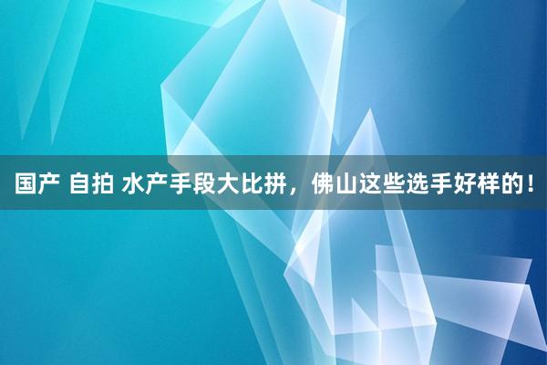 国产 自拍 水产手段大比拼，佛山这些选手好样的！