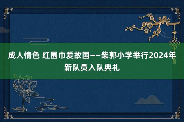 成人情色 红围巾爱故国——柴郭小学举行2024年新队员入队典礼