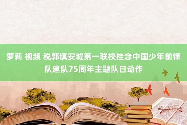 萝莉 视频 税郭镇安城第一联校挂念中国少年前锋队建队75周年主题队日动作