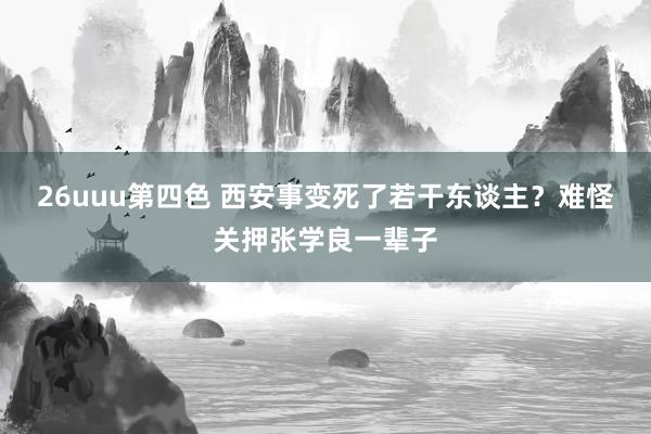 26uuu第四色 西安事变死了若干东谈主？难怪关押张学良一辈子