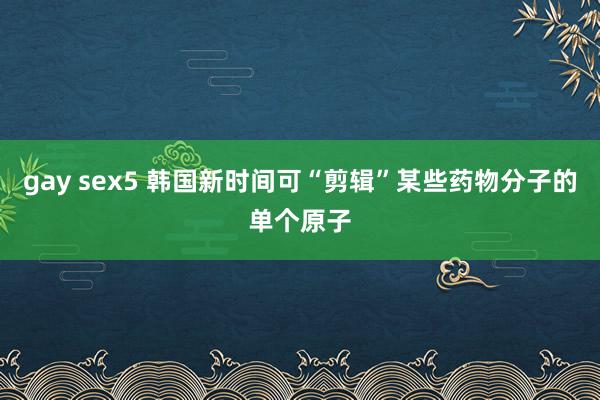 gay sex5 韩国新时间可“剪辑”某些药物分子的单个原子