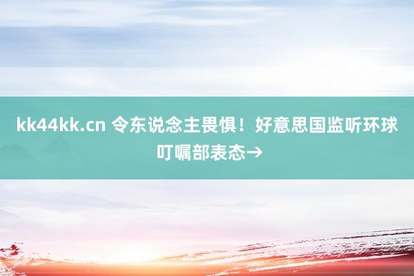 kk44kk.cn 令东说念主畏惧！好意思国监听环球 叮嘱部表态→