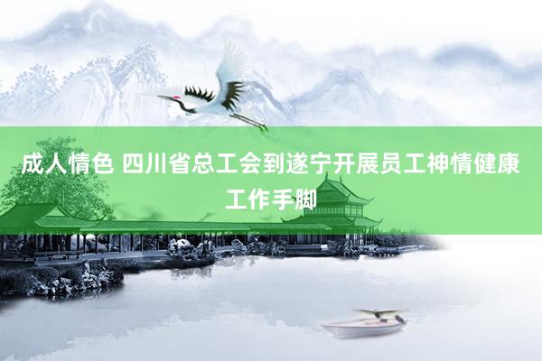 成人情色 四川省总工会到遂宁开展员工神情健康工作手脚