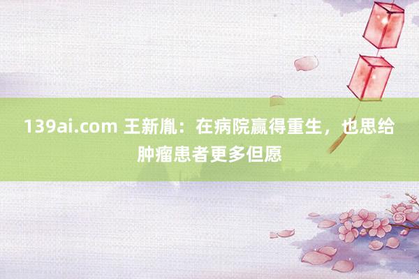 139ai.com 王新胤：在病院赢得重生，也思给肿瘤患者更多但愿