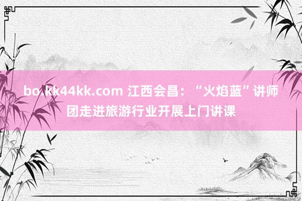 bo.kk44kk.com 江西会昌：“火焰蓝”讲师团走进旅游行业开展上门讲课