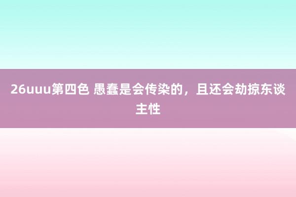 26uuu第四色 愚蠢是会传染的，且还会劫掠东谈主性