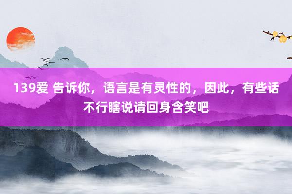 139爱 告诉你，语言是有灵性的，因此，有些话不行瞎说请回身含笑吧