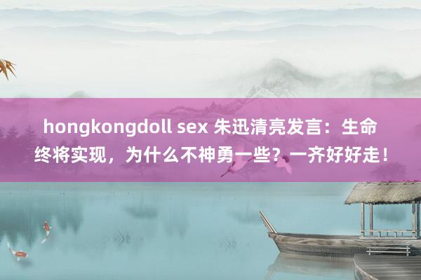 hongkongdoll sex 朱迅清亮发言：生命终将实现，为什么不神勇一些？一齐好好走！