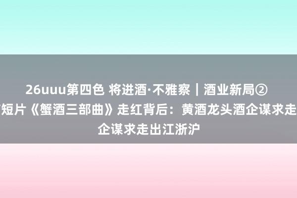 26uuu第四色 将进酒·不雅察｜酒业新局② 魔性洗脑短片《蟹酒三部曲》走红背后：黄酒龙头酒企谋求走出江浙沪