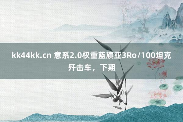 kk44kk.cn 意系2.0权重蓝旗亚3Ro/100坦克歼击车，下期